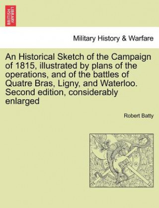 Book Historical Sketch of the Campaign of 1815, Illustrated by Plans of the Operations, and of the Battles of Quatre Bras, Ligny, and Waterloo. Second Edit Robert Batty