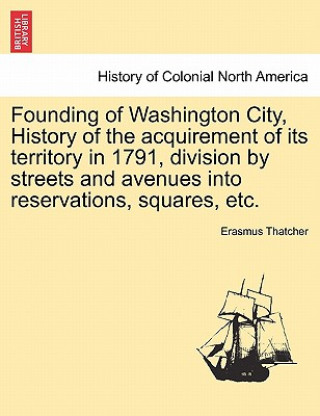 Carte Founding of Washington City, History of the Acquirement of Its Territory in 1791, Division by Streets and Avenues Into Reservations, Squares, Etc. Erasmus Thatcher