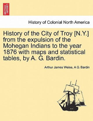 Książka History of the City of Troy [N.Y.] from the Expulsion of the Mohegan Indians to the Year 1876 with Maps and Statistical Tables, by A. G. Bardin. A G Bardin