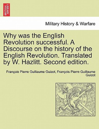 Kniha Why Was the English Revolution Successful. a Discourse on the History of the English Revolution. Translated by W. Hazlitt. Second Edition. Francois Pierre Guilaume Guizot
