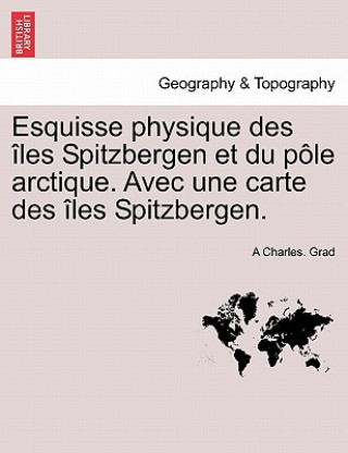 Książka Esquisse Physique Des Les Spitzbergen Et Du P Le Arctique. Avec Une Carte Des Les Spitzbergen. A Charles Grad