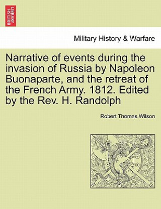 Könyv Narrative of Events During the Invasion of Russia by Napoleon Buonaparte, and the Retreat of the French Army. 1812. Edited by the REV. H. Randolph Sec Robert Thomas Wilson