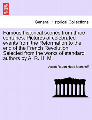 Knjiga Famous Historical Scenes from Three Centuries. Pictures of Celebrated Events from the Reformation to the End of the French Revolution. Selected from t Ascott Robert Hope Moncrieff