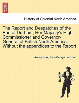 Book Report and Despatches of the Earl of Durham, Her Majesty's High Commissioner and Governor-General of British North America. Without the Appendices to John George Lambton