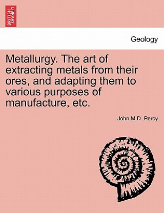 Carte Metallurgy. The art of extracting metals from their ores, and adapting them to various purposes of manufacture, etc. John M D Percy