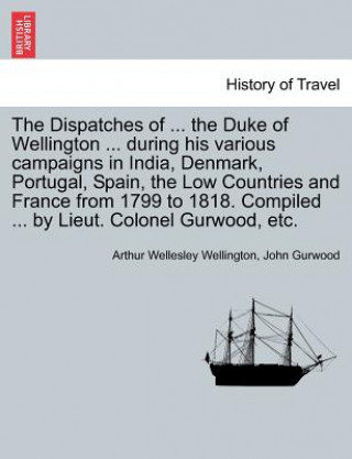 Kniha Dispatches of ... the Duke of Wellington ... During His Various Campaigns in India, Denmark, Portugal, Spain, the Low Countries and France from 1799 t John Gurwood