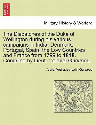 Book Dispatches of the Duke of Wellington During His Various Campaigns in India, Denmark, Portugal, Spain, the Low Countries and France from 1799 to 1818. John Gurwood