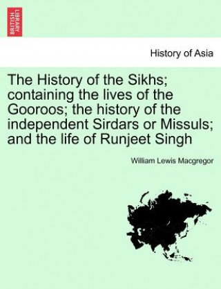 Kniha History of the Sikhs; containing the lives of the Gooroos; the history of the independent Sirdars or Missuls; and the life of Runjeet Singh William Lewis MacGregor