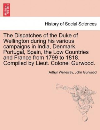 Könyv Dispatches of the Duke of Wellington During His Various Campaigns in India, Denmark, Portugal, Spain, the Low Countries and France from 1799 to 1818. John Gurwood