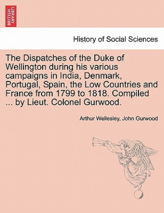 Könyv Dispatches of the Duke of Wellington During His Various Campaigns in India, Denmark, Portugal, Spain, the Low Countries and France from 1799 to 1818. Duke Arthur Wellesley