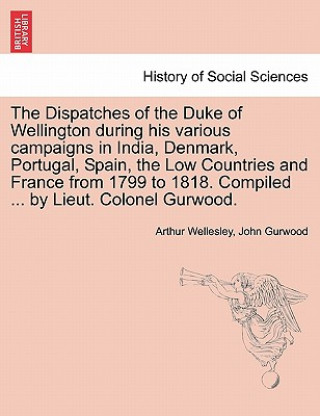 Book Dispatches of the Duke of Wellington During His Various Campaigns in India, Denmark, Portugal, Spain, the Low Countries and France from 1799 to 1818. Duke Arthur Wellesley