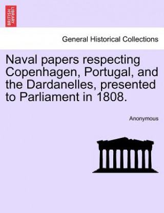 Könyv Naval Papers Respecting Copenhagen, Portugal, and the Dardanelles, Presented to Parliament in 1808. Anonymous