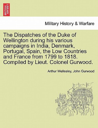 Książka Dispatches of the Duke of Wellington During His Various Campaigns in India, Denmark, Portugal, Spain, the Low Countries and France from 1799 to 1818. John Gurwood