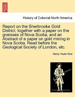 Kniha Report on the Sherbrooke Gold District, Together with a Paper on the Gneisses of Nova Scotia, and an Abstract of a Paper on Gold Mining in Nova Scotia Henry Youle Hind