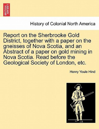 Könyv Report on the Sherbrooke Gold District, Together with a Paper on the Gneisses of Nova Scotia, and an Abstract of a Paper on Gold Mining in Nova Scotia Henry Youle Hind