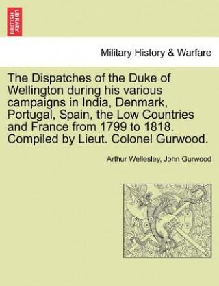 Könyv Dispatches of the Duke of Wellington During His Various Campaigns in India, Denmark, Portugal, Spain, the Low Countries and France from 1799 to 1818. John Gurwood