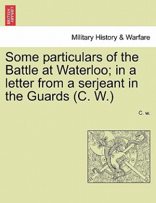 Knjiga Some Particulars of the Battle at Waterloo; In a Letter from a Serjeant in the Guards (C. W.) C W