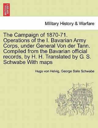 Könyv Campaign of 1870-71. Operations of the I. Bavarian Army Corps, Under General Von Der Tann. Compiled from the Bavarian Official Records, by H. H. Trans George Salis Schwabe