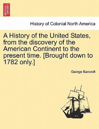 Könyv History of the United States, from the Discovery of the American Continent to the Present Time. [Brought Down to 1782 Only.] George Bancroft