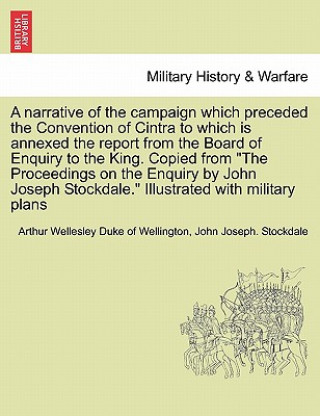 Carte Narrative of the Campaign Which Preceded the Convention of Cintra to Which Is Annexed the Report from the Board of Enquiry to the King. Copied from th John Joseph Stockdale
