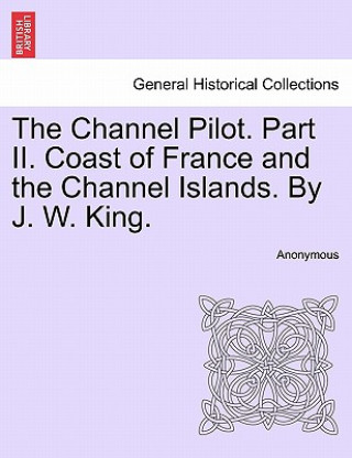 Könyv Channel Pilot. Part II. Coast of France and the Channel Islands. By J. W. King. FIFTH EDITION Anonymous