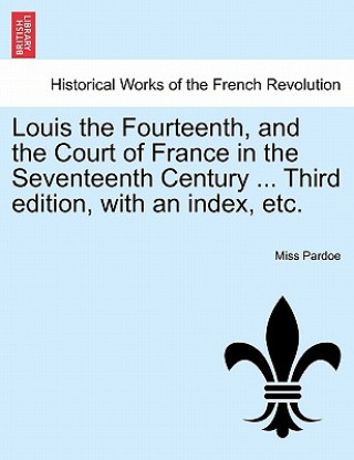 Kniha Louis the Fourteenth, and the Court of France in the Seventeenth Century ... Third Edition, with an Index, Etc. Miss Pardoe