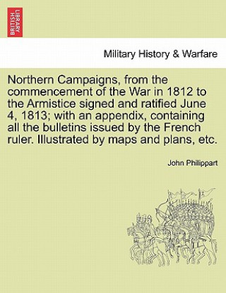 Kniha Northern Campaigns, from the Commencement of the War in 1812 to the Armistice Signed and Ratified June 4, 1813; With an Appendix, Containing All the B John Philippart
