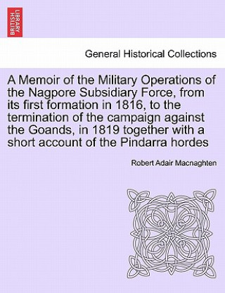 Carte Memoir of the Military Operations of the Nagpore Subsidiary Force, from Its First Formation in 1816, to the Termination of the Campaign Against the Go Robert Adair Macnaghten