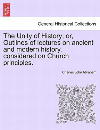 Książka Unity of History; Or, Outlines of Lectures on Ancient and Modern History, Considered on Church Principles. Charles John Abraham