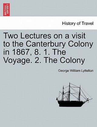 Könyv Two Lectures on a Visit to the Canterbury Colony in 1867, 8. 1. the Voyage. 2. the Colony George William Lyttelton
