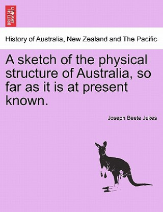 Kniha Sketch of the Physical Structure of Australia, So Far as It Is at Present Known. Joseph Beete Jukes