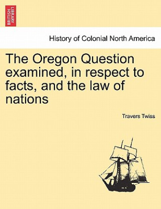 Kniha Oregon Question Examined, in Respect to Facts, and the Law of Nations Twiss