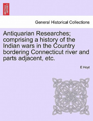 Książka Antiquarian Researches; Comprising a History of the Indian Wars in the Country Bordering Connecticut River and Parts Adjacent, Etc. E Hoyt