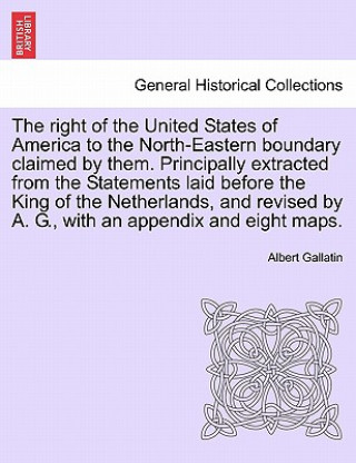 Buch Right of the United States of America to the North-Eastern Boundary Claimed by Them. Principally Extracted from the Statements Laid Before the King of Albert Gallatin