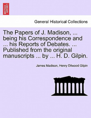 Kniha Papers of J. Madison, ... being his Correspondence and ... his Reports of Debates. ... Published from the original manuscripts ... by ... H. D. Gilpin Henry Dilwood Gilpin