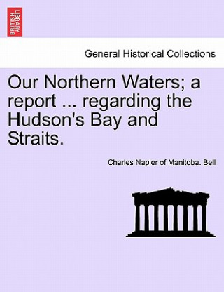 Livre Our Northern Waters; A Report ... Regarding the Hudson's Bay and Straits. Charles Napier of Manitoba Bell