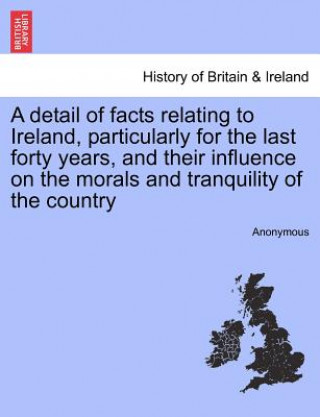 Kniha Detail of Facts Relating to Ireland, Particularly for the Last Forty Years, and Their Influence on the Morals and Tranquility of the Country Anonymous