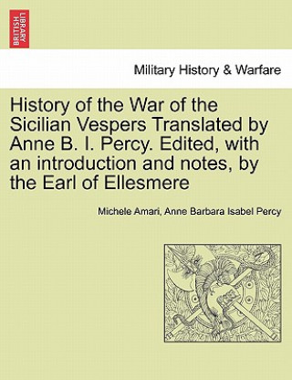 Kniha History of the War of the Sicilian Vespers Translated by Anne B. I. Percy. Edited, with an Introduction and Notes, by the Earl of Ellesmere. Vol. I Anne Barbara Isabel Percy