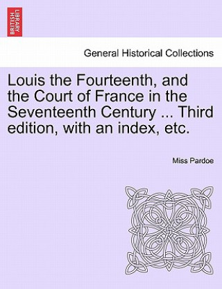 Könyv Louis the Fourteenth, and the Court of France in the Seventeenth Century ... Third Edition, with an Index, Etc. Vol. III. Miss Pardoe