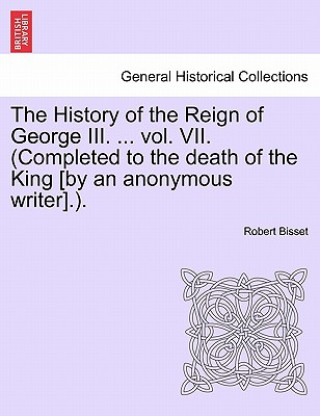 Book History of the Reign of George III. ... Vol. VII. (Completed to the Death of the King [By an Anonymous Writer].). Robert Bisset