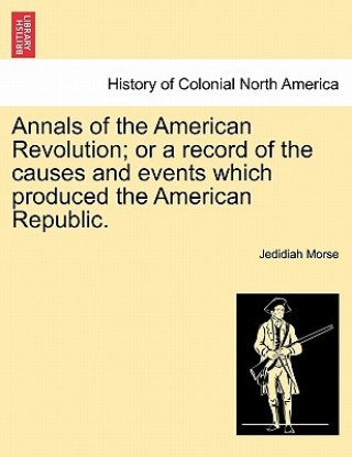 Kniha Annals of the American Revolution; Or a Record of the Causes and Events Which Produced the American Republic. Jedidiah Morse