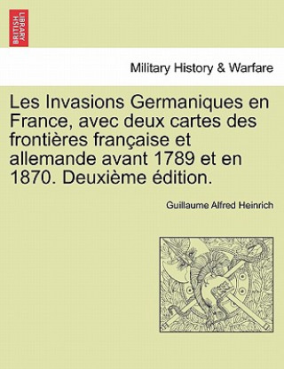 Kniha Les Invasions Germaniques En France, Avec Deux Cartes Des Frontieres Francaise Et Allemande Avant 1789 Et En 1870. Deuxieme Edition. Guillaume Alfred Heinrich