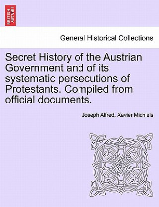 Kniha Secret History of the Austrian Government and of Its Systematic Persecutions of Protestants. Compiled from Official Documents. Joseph Alfred Xavier Michiels