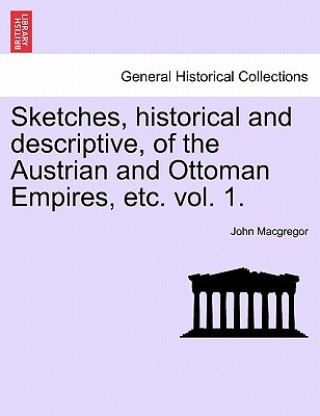 Könyv Sketches, Historical and Descriptive, of the Austrian and Ottoman Empires, Etc. Vol. 1. John MacGregor
