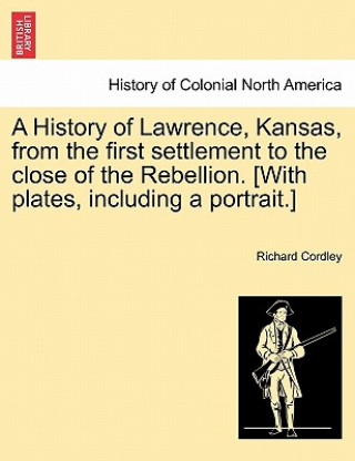 Kniha History of Lawrence, Kansas, from the First Settlement to the Close of the Rebellion. [With Plates, Including a Portrait.] Richard Cordley