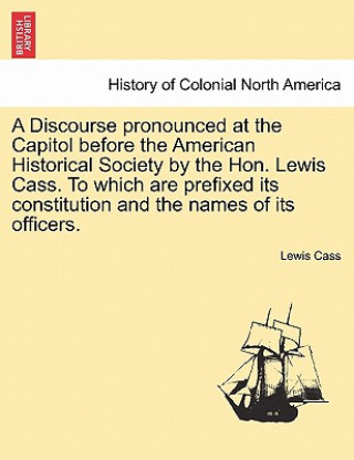 Könyv Discourse Pronounced at the Capitol Before the American Historical Society by the Hon. Lewis Cass. to Which Are Prefixed Its Constitution and the Name Lewis Cass