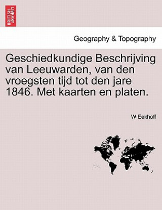 Knjiga Geschiedkundige Beschrijving Van Leeuwarden, Van Den Vroegsten Tijd Tot Den Jare 1846. Met Kaarten En Platen. W Eekhoff