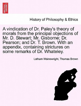 Carte Vindication of Dr. Paley's Theory of Morals from the Principal Objections of Mr. D. Stewart; Mr. Gisborne; Dr. Pearson; And Dr. T. Brown. with an Appe Thomas Brown