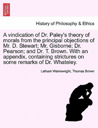 Buch Vindication of Dr. Paley's Theory of Morals from the Principal Objections of Mr. D. Stewart; Mr. Gisborne; Dr. Pearson; And Dr. T. Brown. with an Appe Thomas Brown