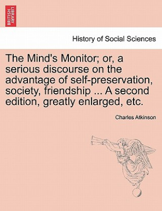 Książka Mind's Monitor; Or, a Serious Discourse on the Advantage of Self-Preservation, Society, Friendship ... a Second Edition, Greatly Enlarged, Etc. Charles Atkinson